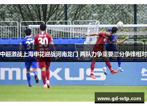 中超激战上海申花迎战河南龙门 两队力争重要三分争锋相对