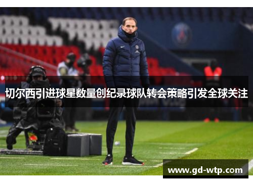 切尔西引进球星数量创纪录球队转会策略引发全球关注